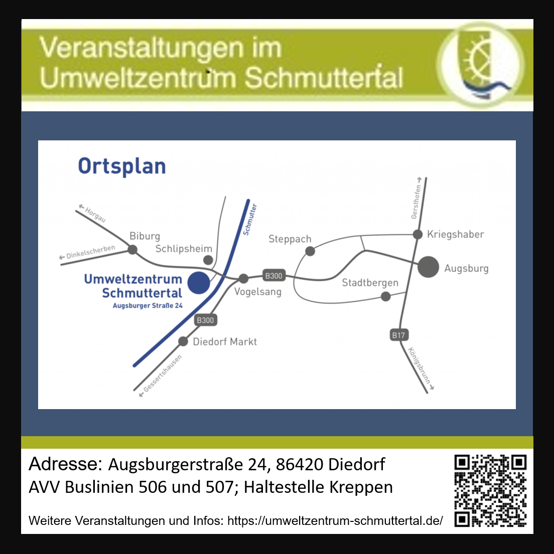 Ortsplan zum Umweltzentrum Schmuttertal:
Von Augsburg/Stadtbergen gen Westen, kurz vor Vogelsang nicht nach Diedorf, sondern Richtung Bieburg, kommt kurz nach Überquerung der Schmutter das Umweltzentrum. Es ist Südlich der Straße.
Nordwestlich vom Umweltzentrum ist in Laufweite die Bushaltestelle "Kreppen", die von den AVV Buslinien 506 und 507 angefahren wird.
Adresse: Augsburgerstraße 24; 86420 Diedorf